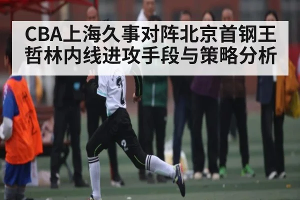 CBA上海久事对阵北京首钢王哲林内线进攻手段与策略分析